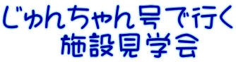 じゅんちゃん号で行く 　　施設見学会